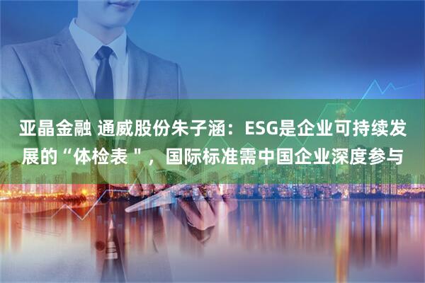 亚晶金融 通威股份朱子涵：ESG是企业可持续发展的“体检表＂，国际标准需中国企业深度参与