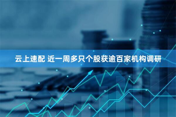云上速配 近一周多只个股获逾百家机构调研