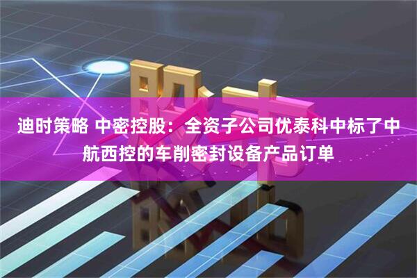 迪时策略 中密控股：全资子公司优泰科中标了中航西控的车削密封设备产品订单
