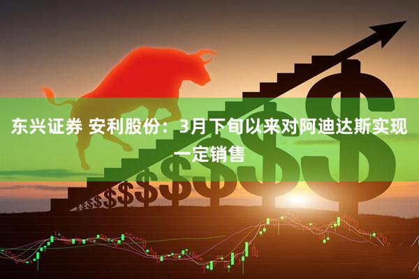 东兴证券 安利股份：3月下旬以来对阿迪达斯实现一定销售