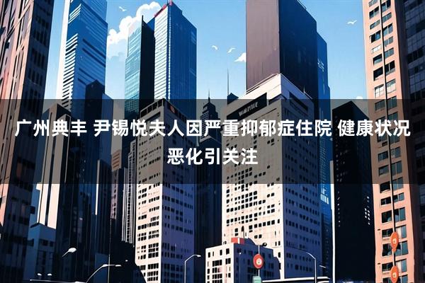 广州典丰 尹锡悦夫人因严重抑郁症住院 健康状况恶化引关注