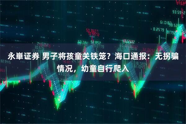 永崋证券 男子将孩童关铁笼？海口通报：无拐骗情况，幼童自行爬入