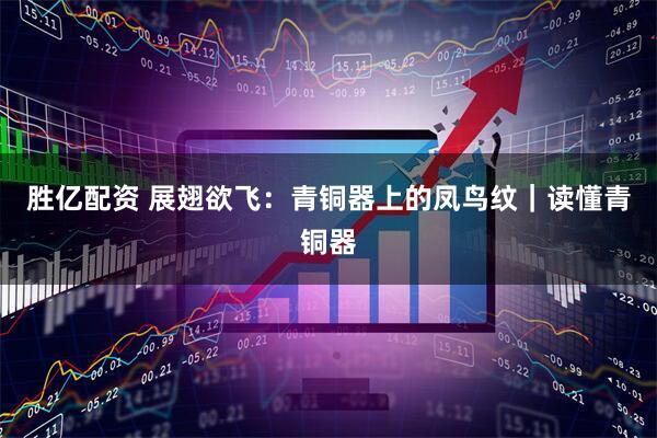 胜亿配资 展翅欲飞：青铜器上的凤鸟纹｜读懂青铜器