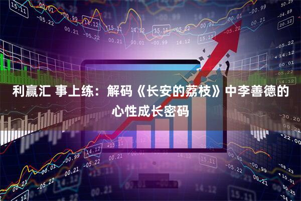 利赢汇 事上练：解码《长安的荔枝》中李善德的心性成长密码