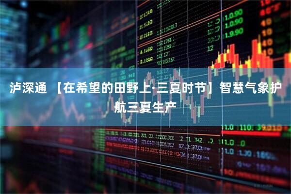 泸深通 【在希望的田野上·三夏时节】智慧气象护航三夏生产