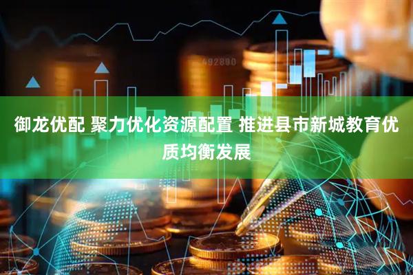 御龙优配 聚力优化资源配置 推进县市新城教育优质均衡发展