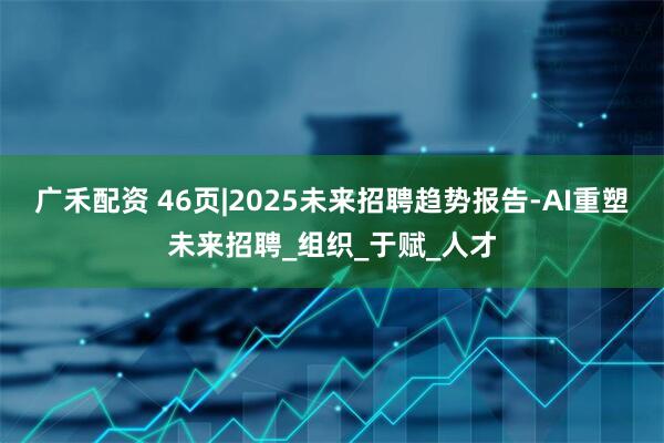 广禾配资 46页|2025未来招聘趋势报告-AI重塑未来招聘_组织_于赋_人才