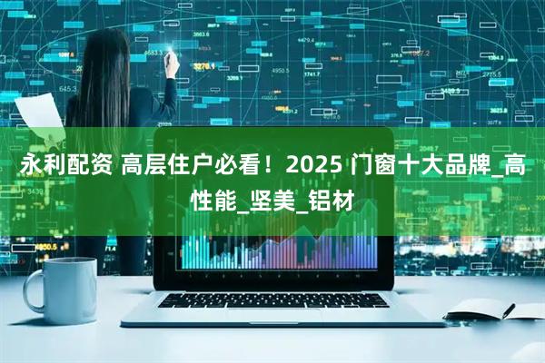 永利配资 高层住户必看！2025 门窗十大品牌_高性能_坚美_铝材