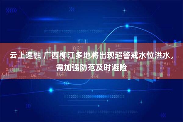 云上速融 广西柳江多地将出现超警戒水位洪水，需加强防范及时避险