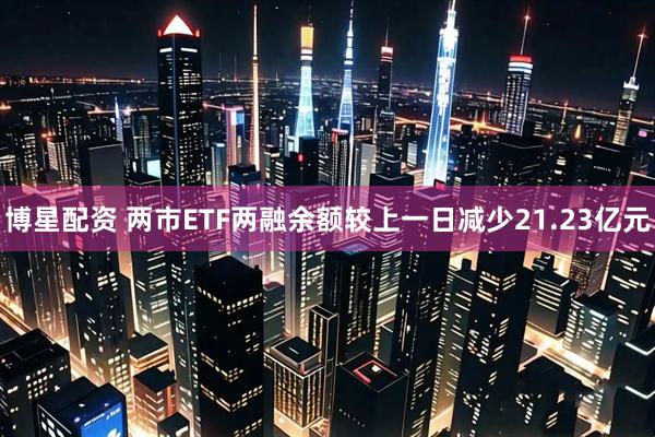博星配资 两市ETF两融余额较上一日减少21.23亿元
