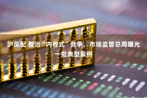 泸深配 整治“内卷式”竞争，市场监管总局曝光一批典型案例