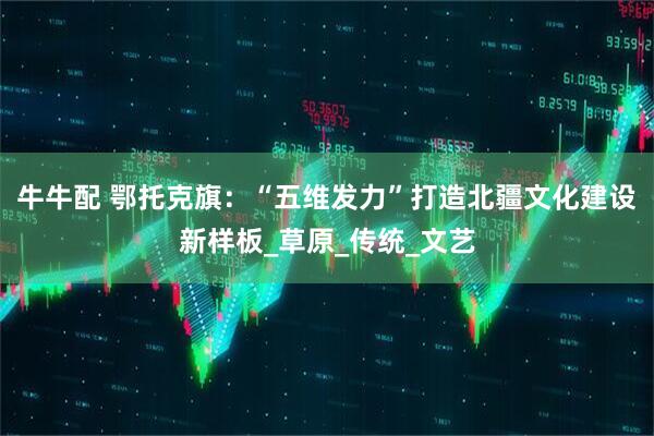 牛牛配 鄂托克旗：“五维发力”打造北疆文化建设新样板_草原_传统_文艺