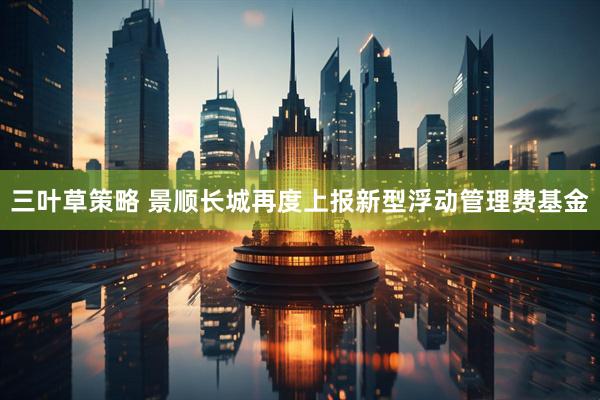 三叶草策略 景顺长城再度上报新型浮动管理费基金