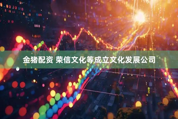 金猪配资 荣信文化等成立文化发展公司