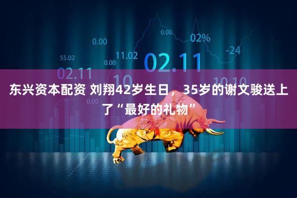 东兴资本配资 刘翔42岁生日，35岁的谢文骏送上了“最好的礼物”