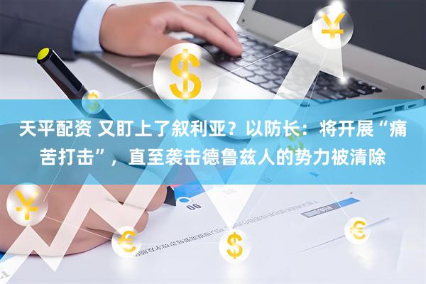 天平配资 又盯上了叙利亚？以防长：将开展“痛苦打击”，直至袭击德鲁兹人的势力被清除