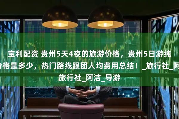 宝利配资 贵州5天4夜的旅游价格，贵州5日游纯玩报团价格是多少，热门路线跟团人均费用总结！_旅行社_阿洁_导游