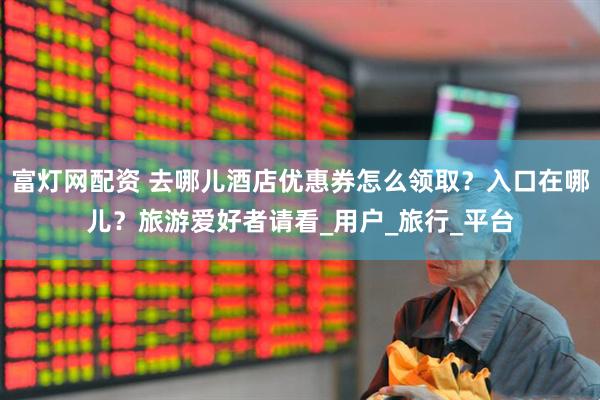 富灯网配资 去哪儿酒店优惠券怎么领取？入口在哪儿？旅游爱好者请看_用户_旅行_平台