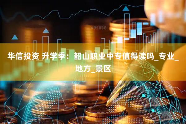 华信投资 升学季：韶山职业中专值得读吗_专业_地方_景区