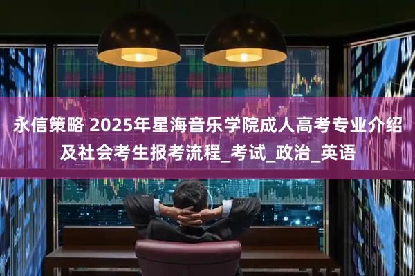 永信策略 2025年星海音乐学院成人高考专业介绍及社会考生报考流程_考试_政治_英语