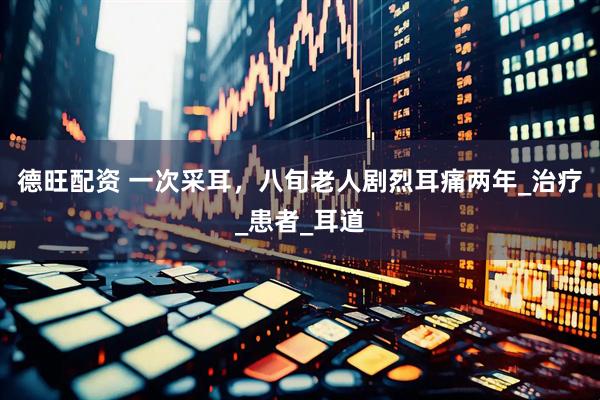 德旺配资 一次采耳，八旬老人剧烈耳痛两年_治疗_患者_耳道