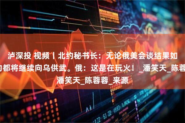 泸深投 视频丨北约秘书长：无论俄美会谈结果如何，北约都将继续向乌供武。俄：这是在玩火！_潘笑天_陈蓉蓉_来源