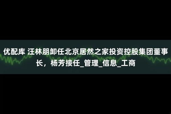 优配库 汪林朋卸任北京居然之家投资控股集团董事长，杨芳接任_管理_信息_工商