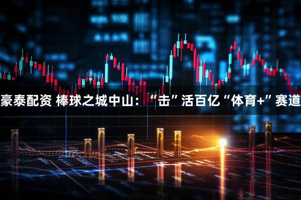 豪泰配资 棒球之城中山：“击”活百亿“体育+”赛道