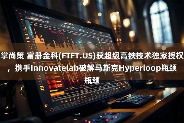 掌尚策 富册金科(FTFT.US)获超级高铁技术独家授权，携手Innovatelab破解马斯克Hyperloop瓶颈