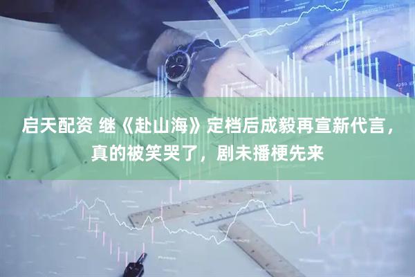 启天配资 继《赴山海》定档后成毅再宣新代言，真的被笑哭了，剧未播梗先来