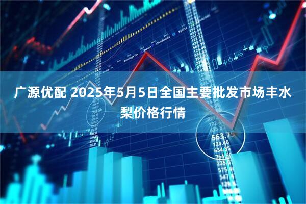 广源优配 2025年5月5日全国主要批发市场丰水梨价格行情