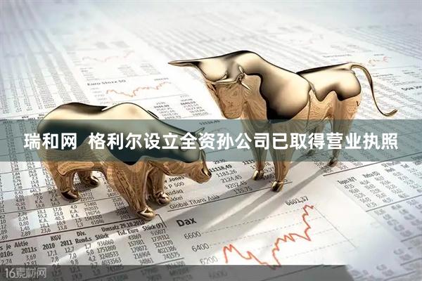 瑞和网  格利尔设立全资孙公司已取得营业执照