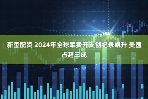 新玺配资 2024年全球军费开支创纪录飙升 美国占超三成