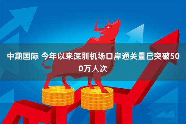 中期国际 今年以来深圳机场口岸通关量已突破500万人次