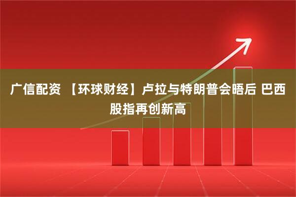 广信配资 【环球财经】卢拉与特朗普会晤后 巴西股指再创新高