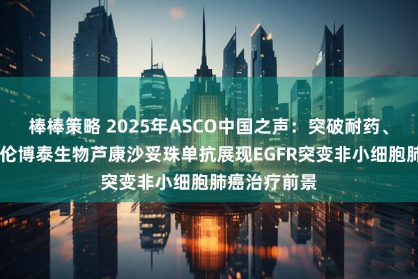 棒棒策略 2025年ASCO中国之声：突破耐药、填补空白 科伦博泰生物芦康沙妥珠单抗展现EGFR突变非小细胞肺癌治疗前景