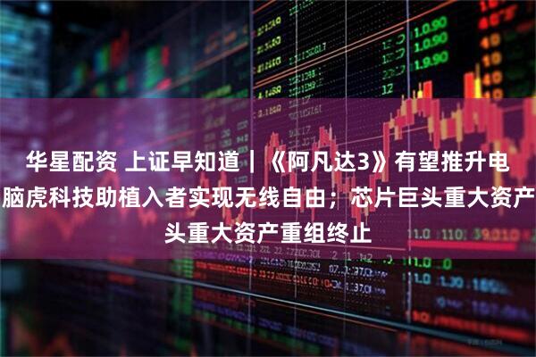 华星配资 上证早知道｜《阿凡达3》有望推升电影票房；脑虎科技助植入者实现无线自由；芯片巨头重大资产重组终止