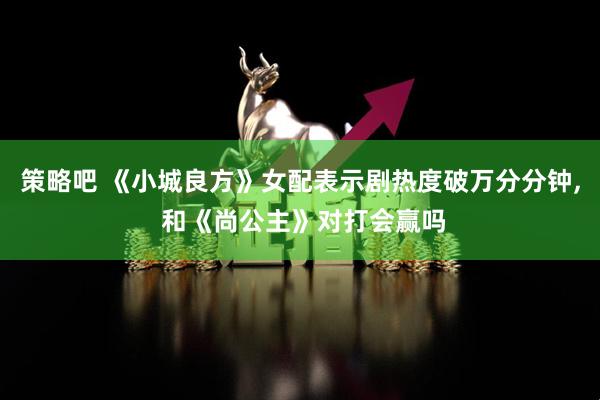 策略吧 《小城良方》女配表示剧热度破万分分钟, 和《尚公主》对打会赢吗