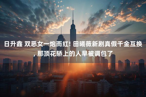 日升鑫 双恶女一炮而红! 田曦薇新剧真假千金互换, 那顶花轿上的人早被调包了